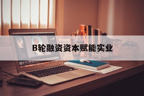 潜江市B轮融资资本赋能实业(b轮融资公司值得工作吗)